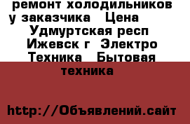 ремонт холодильников у заказчика › Цена ­ 300 - Удмуртская респ., Ижевск г. Электро-Техника » Бытовая техника   